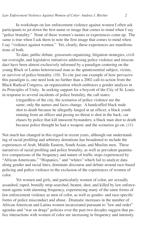 Lavw Enforcment Violence Against Women of Color- Andrea J. Ritchic 2  In workshops on law enforcement violence against women I often ask participants to jot down the first name or image that comes to mind when I say “police brutality.” None of these women’s names or experiences come up. The same is true when 1 ask them to note the first image that comes to mind when T say “violence against women.” Yet, clearly, these experiences are manifesta- tions of both  To date, public debate, grassroots organizing, litigation strategies, civil- ian oversight, and legislative initiatives addressing police violence and miscon- duct have been almost exclusively informed by a paradigm centering on the ‘young Black or Latino heterosexual man as the quintessential subject, victim, or survivor of police brutality. (10) To cite just one example of how pervasive this paradigm is, one need look no further than a 2002 call-to-action from the Black Radical Congress. an organization which embraces a gender analysis in its Principles of Unity. In seeking support for a boycott of the City of St. Louis in response to several incidents of police brutality. the call states:  (egardless of the city, the scenarios of police violence are the  same; only the names and faces change. A handcuffed black male  shot to death because he allegedly lunged at an officer: a black youth  running from an officer and posing no threat is shot in the back: car  chases by police that kill innocent bystanders; a black man shot to death  because police thought he had a weapon; and the scenarios go on. (11)  Not much has changed in this regard in recent years, although our understand- ing of racial profiling and arbitrary detentions has broadened to include the experiences of Arab, Middle Eastern, South Asian, and Muslim men. These narratives of racial profiling and police brutality, as well as prevalent quantita- tive comparisons of the frequency and nature of traffic stops experienced by “African Americans,” “Hispanics,” and “whites” which fail to analyze data along gender and racial lines, dominate discourse and debate around race-based policing and police violence to the exclusion of the experiences of women of color.  Yet women and girls, and particularly women of color, are sexually assaulted, raped, brutally strip-searched, beaten, shot, and killed by law enforce- ment agents with alarming frequency, experiencing many of the same forms of law enforcement violence as men of color, as well as gender- and race-specific forms of police misconduct and abuse. Dramatic increases i the number of African American and Latina women incarcerated pursuant to “law and order” agendas and “war on drugs” policies over the past two decades suggest that po- lice interactions with women of color are increasing in frequency and intensity. 